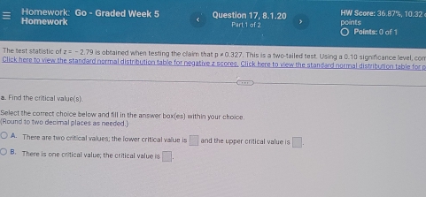 Homework: Go - Graded Week 5 Question 17, 8.1.20 HW Score: 36.87%, 10.32
Homework Part 1 of 2 points Points: 0 of 1
The test statistic of z=-2.79 is obtained when testing the claim that p!= 0.327 ". This is a two-tailed test. Using a 0.10 significance level, con
Click here to view the standard normal distribution table for negative z scores. Click here to view the standard normal distribution table for p
a. Find the critical value(s).
Select the correct choice below and fill in the answer box(es) within your choice.
(Round to two decimal places as needed.)
A. There are two critical vallues; the lower critical value is □ and the upper critical value is □
B. There is one critical value; the critical value is □.