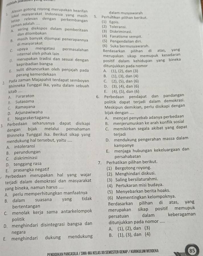 Alasan gotong royong merupakan kearifar dalam musyawarah
lokal masyarakat Indonesia yang masih 5. Perhatikan pilihan berikut.
tetap relevan dengan perkembangan (1) Egois.
zaman adalah ....
(2) Toleransi.
A sering diekspos dalam pemberitaan (3) Diskriminasi.
dan dilombakan
(4) Fanatisme sempit.
B. masih banyak dijumpai penerapannya (5) Pengendalian diri.
di masyarakat (6) Suka bermusyawarah.
C. upaya mengatasi permasalahan Berdasarkan pilihan di atas, yang
internal oleh pihak lain
merupakan sikap memupuk kesadaran
D. merupakan tradisi dan sesuai dengan positif dalam kehidupan yang bineka
kepribadian bangsa ditunjukkan pada nomor
E. sulit dihancurkan oleh penjajah pada A. (1), (2), dan (3)
perang kemerdekaan B. (1), (3), dan (4)
2. Pada zaman Majapahit terdapat semboyan C. (2), (5), dan (6)
Bhinneka Tunggal Ika, yaitu dalam sebuah D. (3), (4), dan (6)
kitab ....
E. (4), (5), dan (6)
A. Pararaton 6. Perbedaan pendapat dan pandangan
B. Sutasoma
politik dapat terjadi dalam demokrasi.
C. Ramayana Meskipun demikian, perlu disikapi dengan
D. Arjunawiwaha bijak dengan ....
E. Negarakertagama A. mencari penyebab adanya perbedaan
3. Perbedaan seharusnya dapat disikapi B. menjerumuskan ke arah konflik sosial
dengan bijak melalui pemahaman C. memikirkan segala akibat yang dapat
Bhinneka Tunggal Ika. Berikut sikap yang terjadi
mendukung hal tersebut, yaitu .... D. mendukung pengerahan massa dalam
A. intoleransi kampanye
B. perundungan E. menjaga hubungan kekeluargaan dan
C. diskriminasi persahabatan
D. tenggang rasa 7. Perhatikan pilihan berikut.
E. prasangka negatif (1) Bergotong royong.
Perbedaan merupakan hal yang wajar (2). Menghindari diskusi.
terjadi dalam demokrasi dan masyarakat (3) Saling bersilaturahmi.
yang bineka, namun harus .... (4) Pertukaran misi budaya.
A. perlu memperhitungkan manfaatnya (5) Menyebarkan berita hoaks.
B. dalam suasana yang tidak (6) Mementingkan kelompoknya.
bertentangan Berdasarkan pilihan di atas, yang
C. menolak kerja sama antarkelompok merupakan sikap positif memupuk
politik persatuan dalam keberagaman
D. menghindari disintegrasi bangsa dan ditunjukkan pada nomor ....
negara A. (1), (2), dan (3)
E. menghindari dukung mendukung B. (1), (3), dan (4)
PNDIDIKAN PANCASILA / SMA-MA KELAS XII SEMESTeR GENAP / KURIKULUm MERDeka
85