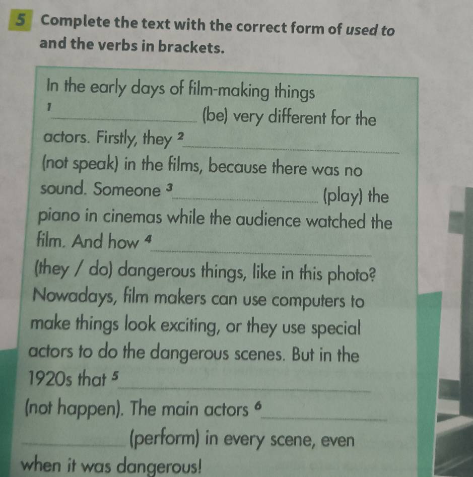 Complete the text with the correct form of used to 
and the verbs in brackets. 
In the early days of film-making things 
1 
_(be) very different for the 
actors. Firstly, they ? 
_ 
(not speak) in the films, because there was no 
sound. Someone J 
_(play) the 
piano in cinemas while the audience watched the 
_ 
film. And how “ 
(they / do) dangerous things, like in this photo? 
Nowadays, film makers can use computers to 
make things look exciting, or they use special 
actors to do the dangerous scenes. But in the 
1920s that 5_ 
(not happen). The main actors _ 
_(perform) in every scene, even 
when it was dangerous!