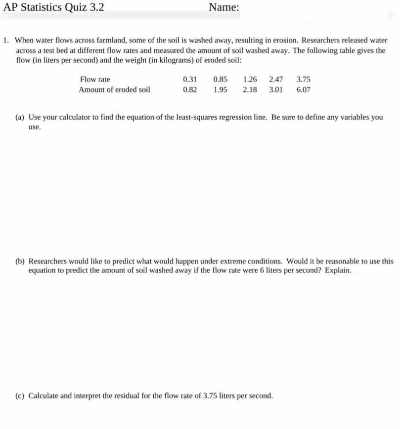 AP Statistics Quiz 3.2 Name: 
1. When water flows across farmland, some of the soil is washed away, resulting in erosion. Researchers released water 
across a test bed at different flow rates and measured the amount of soil washed away. The following table gives the 
flow (in liters per second) and the weight (in kilograms) of eroded soil: 
Flow rate 0.31 0.85 1.26 2.47 3.75
Amount of eroded soil 0.82 1.95 2.18 3.01 6.07
(a) Use your calculator to find the equation of the least-squares regression line. Be sure to define any variables you 
use. 
(b) Researchers would like to predict what would happen under extreme conditions. Would it be reasonable to use this 
equation to predict the amount of soil washed away if the flow rate were 6 liters per second? Explain. 
(c) Calculate and interpret the residual for the flow rate of 3.75 liters per second.