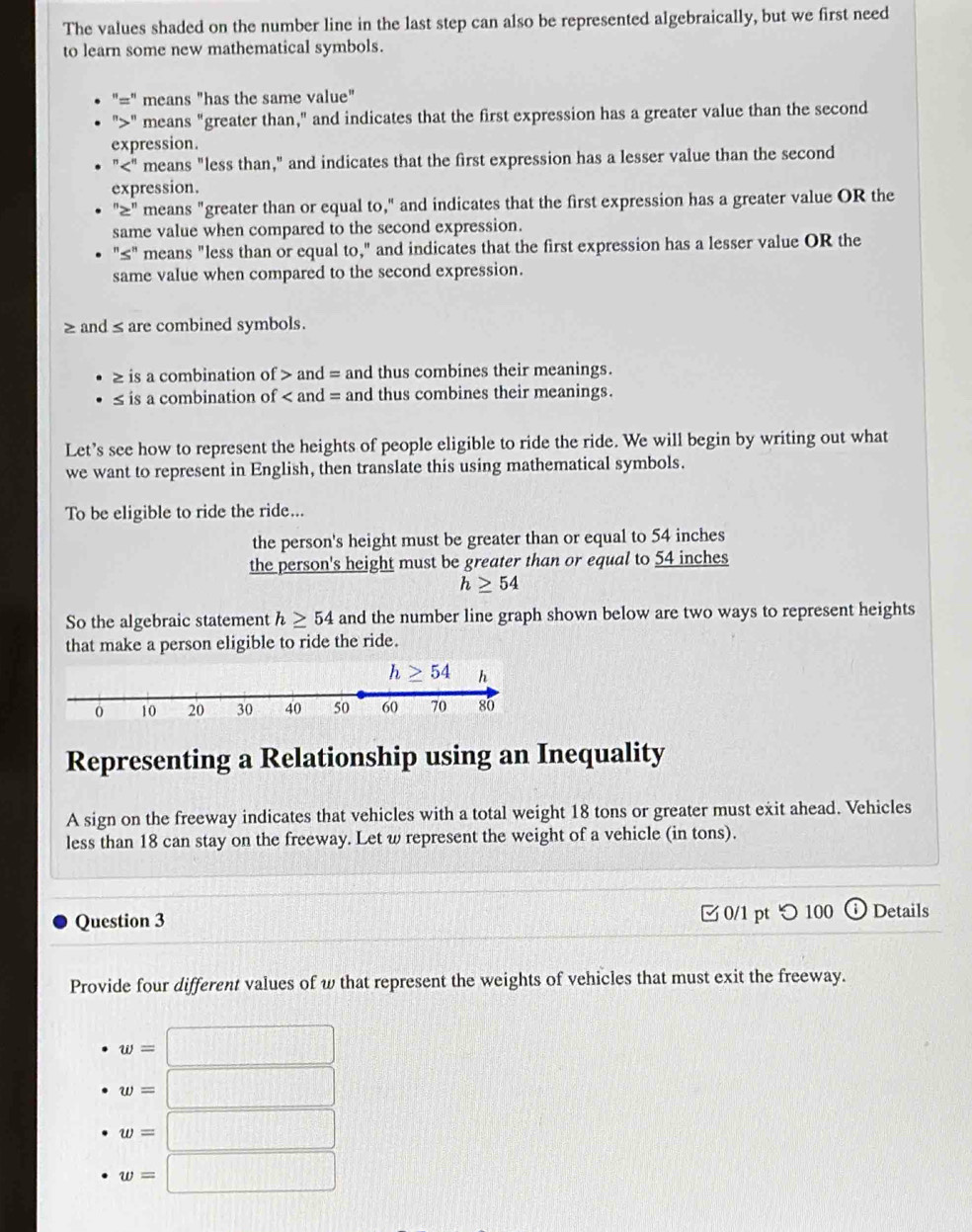 The values shaded on the number line in the last step can also be represented algebraically, but we first need
to learn some new mathematical symbols.
"=" means "has the same value"
">" means "greater than," and indicates that the first expression has a greater value than the second
expression.
"<" means "less than," and indicates that the first expression has a lesser value than the second
expression.
"≥" means "greater than or equal to," and indicates that the first expression has a greater value OR the
same value when compared to the second expression.
"≤" means "less than or equal to," and indicates that the first expression has a lesser value OR the
same value when compared to the second expression.
≥ and≤are combined symbols.
≥ is a combination of > and = and thus combines their meanings.
≤ is a combination of < and = and thus combines their meanings.
Let’s see how to represent the heights of people eligible to ride the ride. We will begin by writing out what
we want to represent in English, then translate this using mathematical symbols.
To be eligible to ride the ride...
the  person's height must be greater than or equal to 54 inches
the person's height must be greater than or equal to 54 inches
h≥ 54
So the algebraic statement h≥ 54 and the number line graph shown below are two ways to represent heights
that make a person eligible to ride the ride.
Representing a Relationship using an Inequality
A sign on the freeway indicates that vehicles with a total weight 18 tons or greater must exit ahead. Vehicles
less than 18 can stay on the freeway. Let w represent the weight of a vehicle (in tons).
Question 3 □ 0/1 pt つ 100 Details
Provide four different values of w that represent the weights of vehicles that must exit the freeway.
w=□
w=□
w=□
w=□