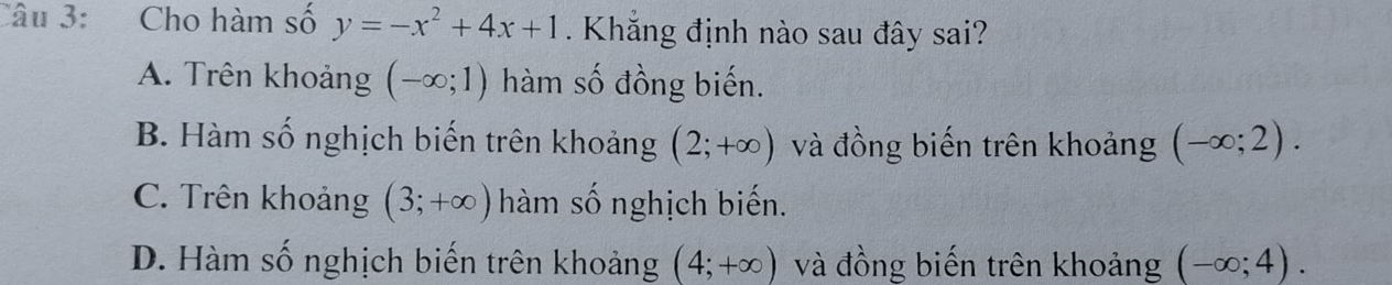 Cho hàm số y=-x^2+4x+1. Khắng định nào sau đây sai?
A. Trên khoảng (-∈fty ;1) hàm số đồng biến.
B. Hàm số nghịch biến trên khoảng (2;+∈fty ) và đồng biến trên khoảng (-∈fty ;2).
C. Trên khoảng (3;+∈fty ) hàm số nghịch biến.
D. Hàm số nghịch biến trên khoảng (4;+∈fty ) và đồng biến trên khoảng (-∈fty ;4).