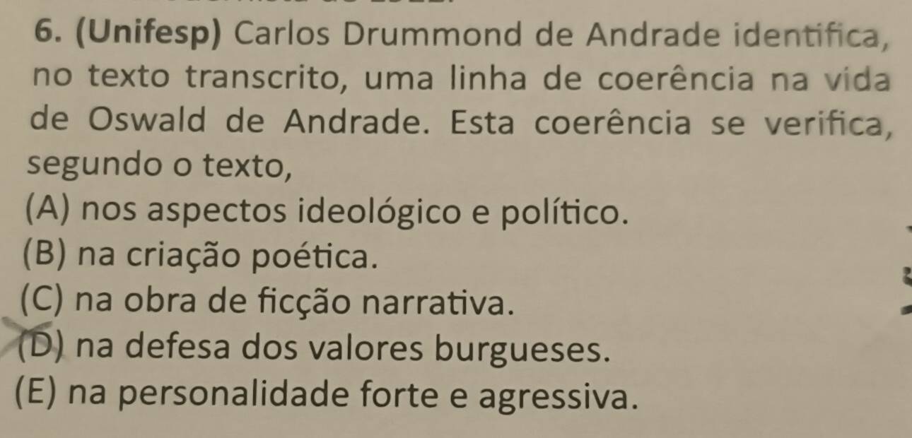 (Unifesp) Carlos Drummond de Andrade identifica,
no texto transcrito, uma linha de coerência na vida
de Oswald de Andrade. Esta coerência se verifica,
segundo o texto,
(A) nos aspectos ideológico e político.
(B) na criação poética.
(C) na obra de ficção narrativa.
(D) na defesa dos valores burgueses.
(E) na personalidade forte e agressiva.