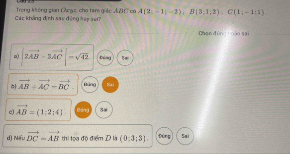 Trong không gian Oxyz, cho tam giác ABC có A(2;-1;-2), B(3;1;2), C(1;-1;1)
Các khắng định sau đúng hay sai?
Chọn đúng hoặc sai
a) |2vector AB-3vector AC|=sqrt(42). Đúng Sai
b) vector AB+vector AC=vector BC. Đúng Sai
c) vector AB=(1;2;4). Đúng Sai
d) Nếu vector DC=vector AB thì tọa độ điểm D là (0;3;3). Đúng Sai