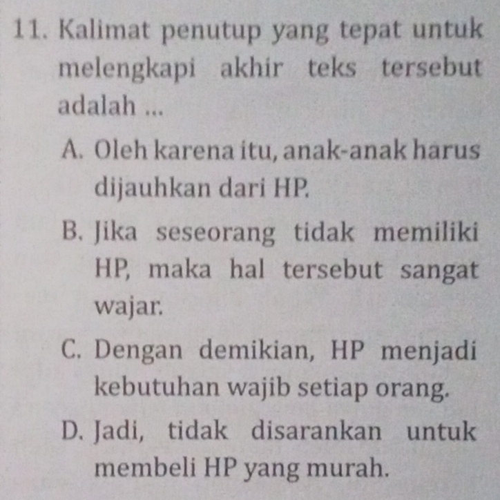 Kalimat penutup yang tepat untuk
melengkapi akhir teks tersebut
adalah ...
A. Oleh karena itu, anak-anak harus
dijauhkan dari HP
B. Jika seseorang tidak memiliki
HP, maka hal tersebut sangat
wajar.
C. Dengan demikian, HP menjadi
kebutuhan wajib setiap orang.
D. Jadi, tidak disarankan untuk
membeli HP yang murah.