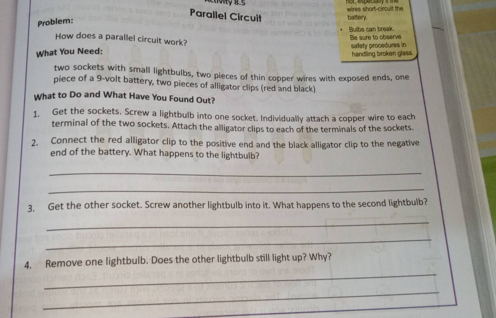 not, especially if the 
wires short-circuit the 
Parallel Circuit 
Problem: 
battery. 
Bulbs can break. 
Be sure to observe 
How does a parallel circuit work? 
safety procedures in 
What You Need: 
handling broken glass. 
two sockets with small lightbulbs, two pieces of thin copper wires with exposed ends, one 
piece of a 9 -volt battery, two pieces of alligator clips (red and black) 
What to Do and What Have You Found Out? 
1. Get the sockets. Screw a lightbulb into one socket. Individually attach a copper wire to each 
terminal of the two sockets. Attach the alligator clips to each of the terminals of the sockets. 
2. Connect the red alligator clip to the positive end and the black alligator clip to the negative 
end of the battery. What happens to the lightbulb? 
_ 
_ 
3. Get the other socket. Screw another lightbulb into it. What happens to the second lightbulb? 
_ 
_ 
_ 
4. Remove one lightbulb. Does the other lightbulb still light up? Why? 
_ 
_