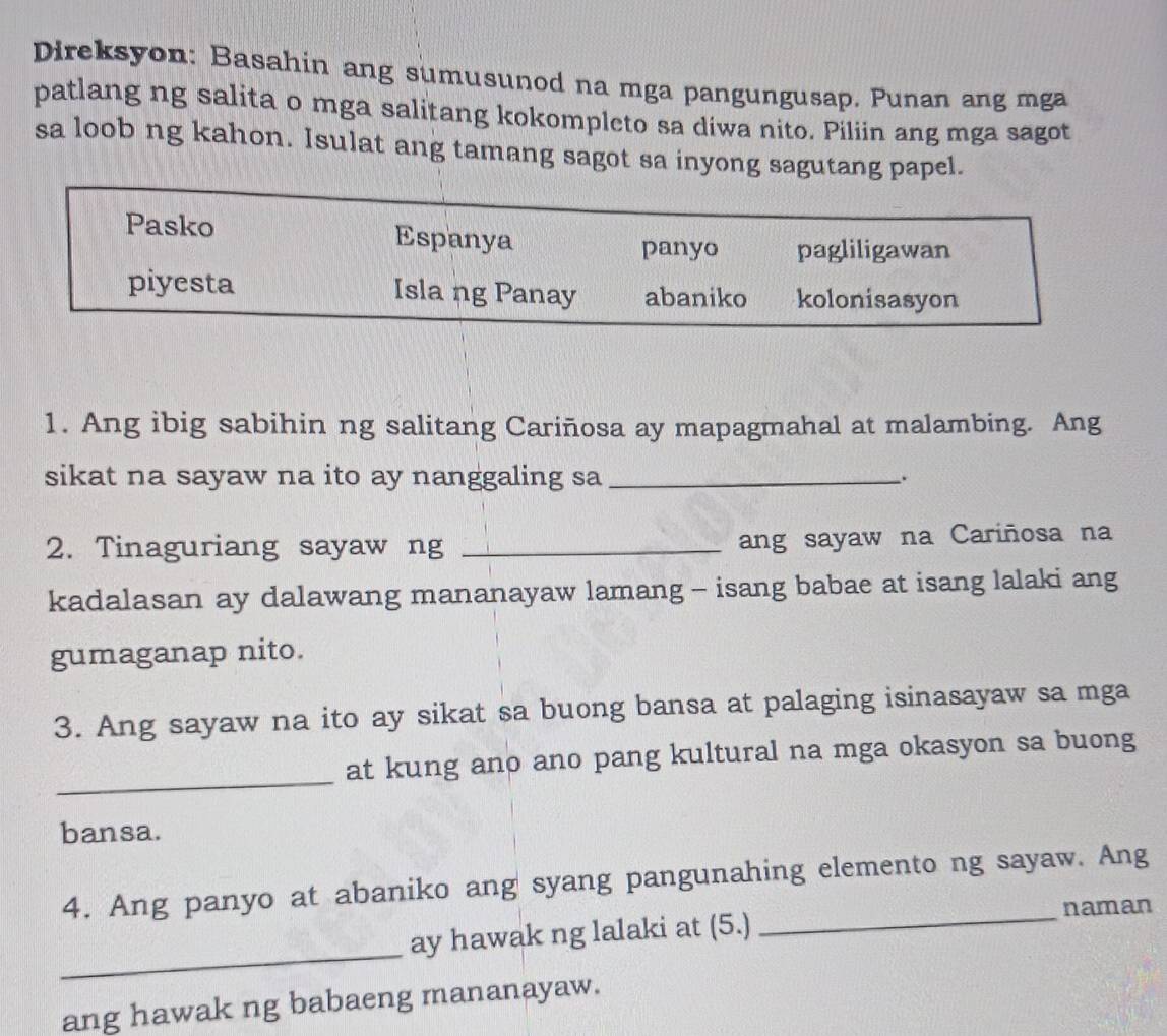 Direksyon: Basahin ang sumusunod na mga pangungusap. Punan ang mga 
patlang ng salita o mga salitang kokompleto sa diwa nito. Piliin ang mga sagot 
sa loob ng kahon. Isulat ang tamang sagot sa inyong sagutang papel. 
Pasko Espanya 
panyo pagliligawan 
piyesta Isla ng Panay abaniko kolonisasyon 
1. Ang ibig sabihin ng salitang Cariñosa ay mapagmahal at malambing. Ang 
sikat na sayaw na ito ay nanggaling sa _. 
2. Tinaguriang sayaw ng _ang sayaw na Cariñosa na 
kadalasan ay dalawang mananayaw lamang - isang babae at isang lalaki ang 
gumaganap nito. 
3. Ang sayaw na ito ay sikat sa buong bansa at palaging isinasayaw sa mga 
_ 
at kung ano ano pang kultural na mga okasyon sa buong 
bansa. 
4. Ang panyo at abaniko ang syang pangunahing elemento ng sayaw. Ang 
_naman 
_ 
ay hawak ng lalaki at (5.) 
ang hawak ng babaeng mananayaw.