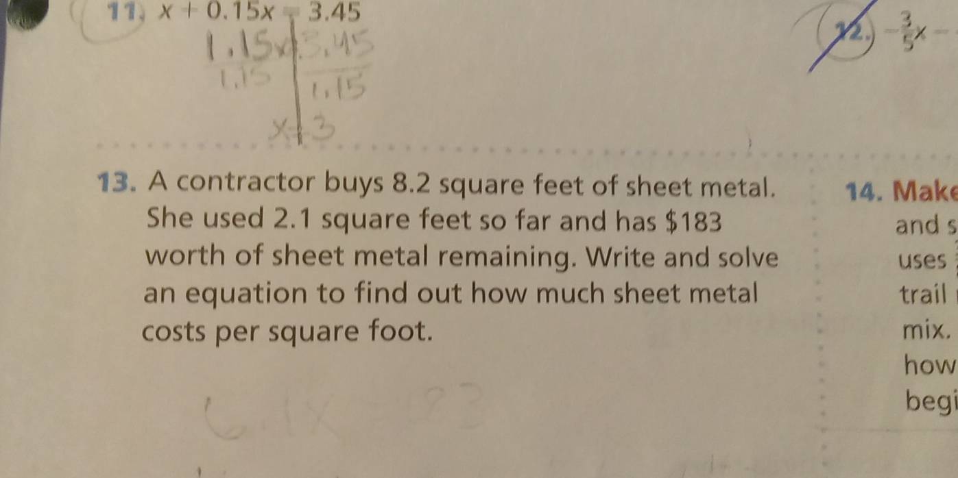 11, x+0.15x=3.45
12 - 3/5 x-
13. A contractor buys 8.2 square feet of sheet metal. 14. Make 
She used 2.1 square feet so far and has $183 and s 
worth of sheet metal remaining. Write and solve uses 
an equation to find out how much sheet metal trail 
costs per square foot. mix. 
how 
begi