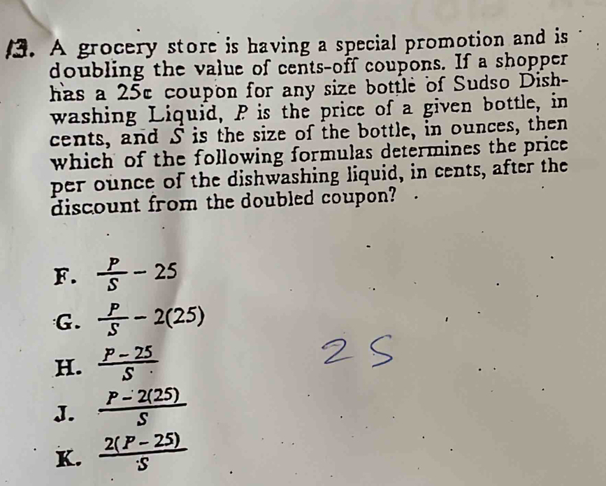 A grocery store is having a special promotion and is
doubling the value of cents-off coupons. If a shopper
has a 25c coupon for any size bottle of Sudso Dish-
washing Liquid, P is the price of a given bottle, in
cents, and S is the size of the bottle, in ounces, then
which of the following formulas determines the price 
per ounce of the dishwashing liquid, in cents, after the
discount from the doubled coupon?
F.  P/S -25
G.  P/S -2(25)
H.  (P-25)/S 
J.  (P-2(25))/S 
K.  (2(P-25))/S 