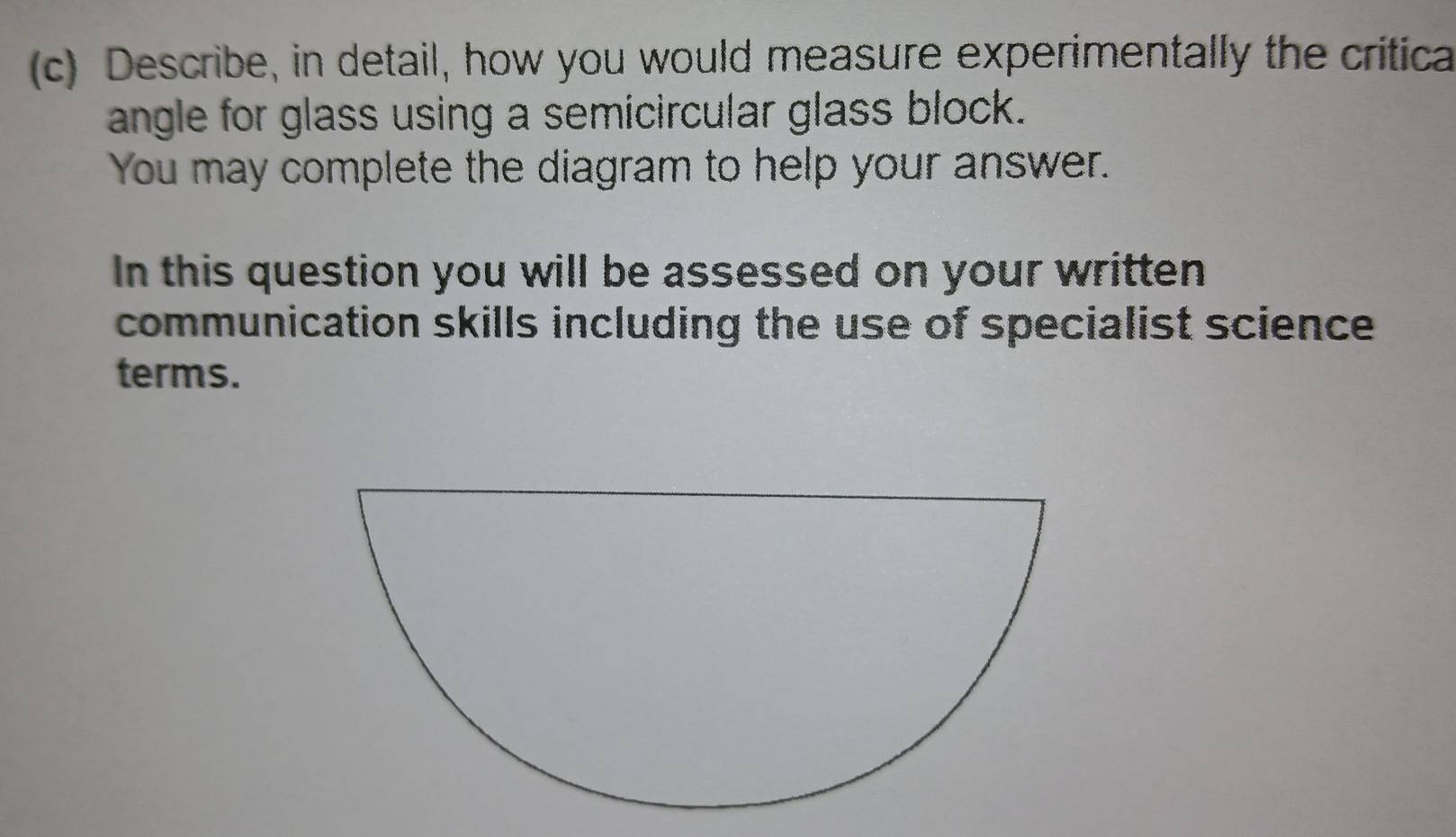 Describe, in detail, how you would measure experimentally the critica 
angle for glass using a semicircular glass block. 
You may complete the diagram to help your answer. 
In this question you will be assessed on your written 
communication skills including the use of specialist science 
terms.