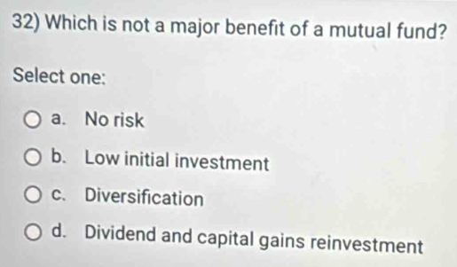 Which is not a major benefit of a mutual fund?
Select one:
a. No risk
b. Low initial investment
c. Diversification
d. Dividend and capital gains reinvestment