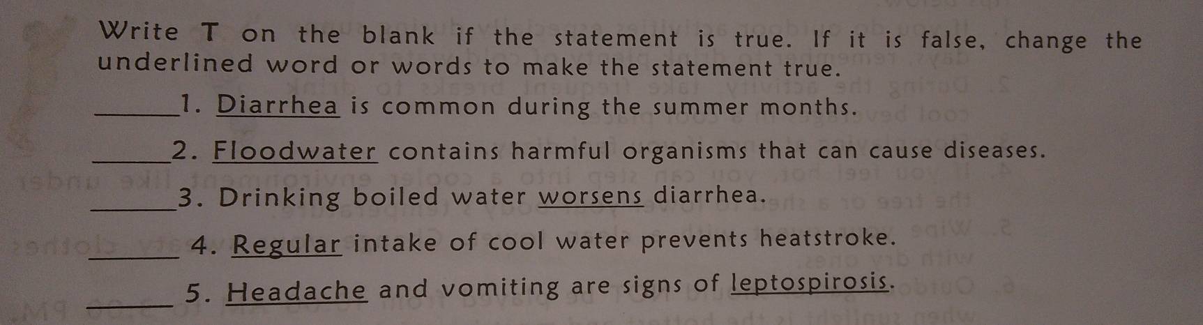 Write T on the blank if the statement is true. If it is false, change the 
underlined word or words to make the statement true. 
_1. Diarrhea is common during the summer months. 
_2. Floodwater contains harmful organisms that can cause diseases. 
_3. Drinking boiled water worsens diarrhea. 
_4. Regular intake of cool water prevents heatstroke. 
_5. Headache and vomiting are signs of leptospirosis.