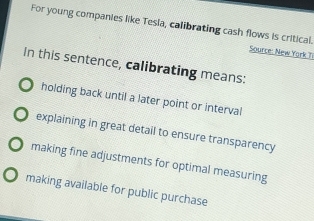 For young companies like Tesia, calibrating cash flows is critical.
Source: New Yark Ti
In this sentence, calibrating means:
holding back until a later point or interval
explaining in great detail to ensure transparency
making fine adjustments for optimal measuring
making available for public purchase