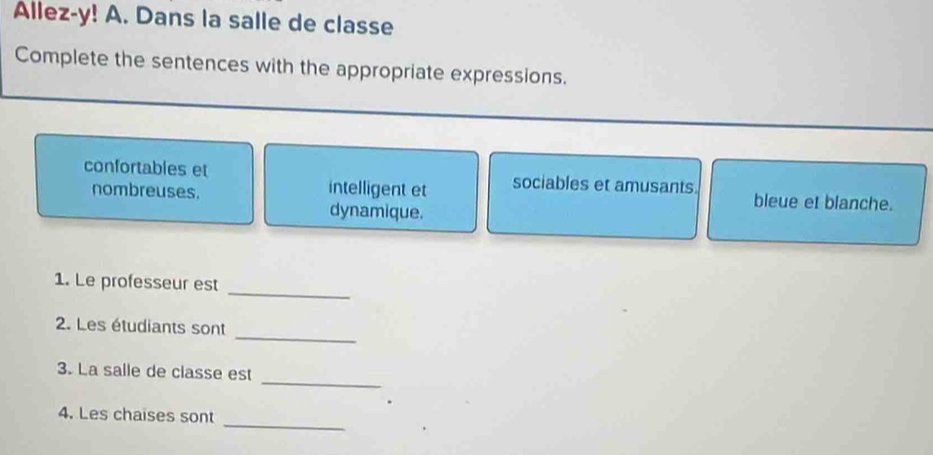 Allez-y! A. Dans la salle de classe 
Complete the sentences with the appropriate expressions. 
confortables et sociables et amusants. bleue et blanche. 
nombreuses. intelligent et 
dynamique. 
1. Le professeur est 
_ 
_ 
2. Les étudiants sont 
_ 
3. La salle de classe est 
_ 
4. Les chaises sont