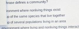 hrase defines a community?
ironment where nonliving things exist
up of the same species that live together
up of several populations living in an area
environment where living and nonliving things interac