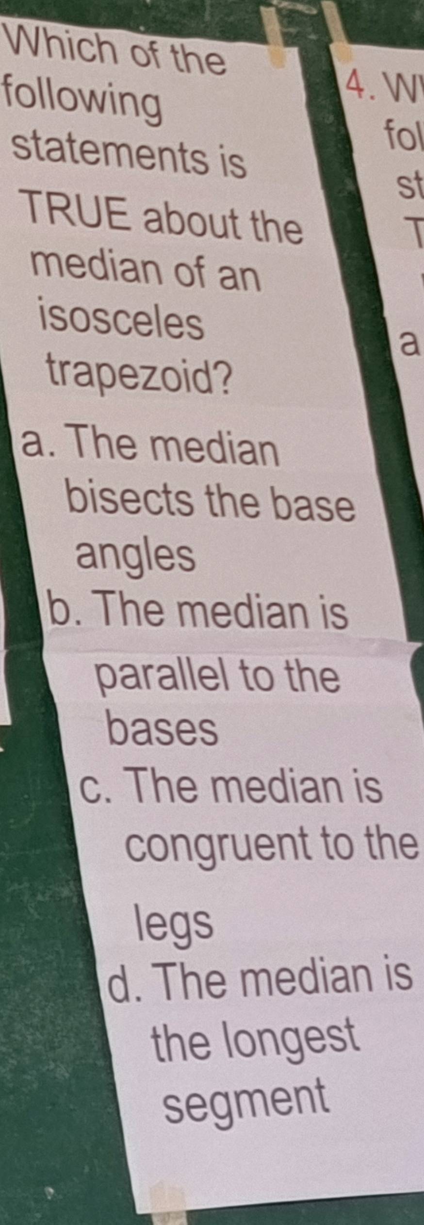 Which of the
following
4. W
fol
statements is
st
TRUE about the
median of an
isosceles
a
trapezoid?
a. The median
bisects the base
angles
b. The median is
parallel to the
bases
c. The median is
congruent to the
legs
d. The median is
the longest
segment