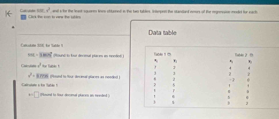 Calculate SSE s^2 , and s for the least squares lines obtained in the two tables. Interpret the standard errors of the regression model for each
Click the icon to view the tables
Data table
Calculate SSE for Table 1
SSE=3B676 (Round to four decimal places as needed.)
Calculate 5^2 for Table 1
s^2=0.7735 (Round to four decimal places as needed.)
Calculate s for Table 1
s=□ (Round to four decimal places as needed.)