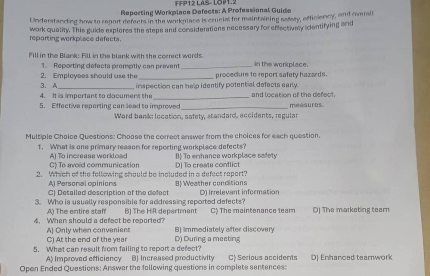 FFP12 LAS- LO#1.2
Reporting Workplace Defects: A Professional Guide
Understanding how to report defects in the workplace is crucial for maintaining safety, efficiency, and overal
work quality. This guide explores the steps and considerations necessary for effectively identifying and
reporting workplace defects.
Fill in the Blank: Fill in the blank with the correct words.
1. Reporting defects promptly can prevent_
in the workplace.
2. Employees should use the_ procedure to report safety hazards.
3. A_ inspection can help identify potential defects early.
4. It is important to document the_ and location of the defect.
5. Effective reporting can lead to improved_ measures.
Word bank: location, safety, standard, accidents, regular
Multiple Choice Questions: Choose the correct answer from the choices for each question.
1. What is one primary reason for reporting workplace defects?
A) To increase workload B) To enhance workplace safety
C) To avoid communication D) To create conflict
2. Which of the following should be included in a defect report?
A) Personal opinions B) Weather conditions
C) Detailed description of the defect D) Irrelevant information
3. Who is usually responsible for addressing reported defects?
A) The entire staff B) The HR department C) The maintenance team D) The marketing team
4. When should a defect be reported?
A) Only when convenient B) Immediately after discovery
C) At the end of the year D) During a meeting
5. What can result from failing to report a defect?
A) Improved efficiency B) Increased productivity C) Serious accidents D) Enhanced teamwork
Open Ended Questions: Answer the following questions in complete sentences: