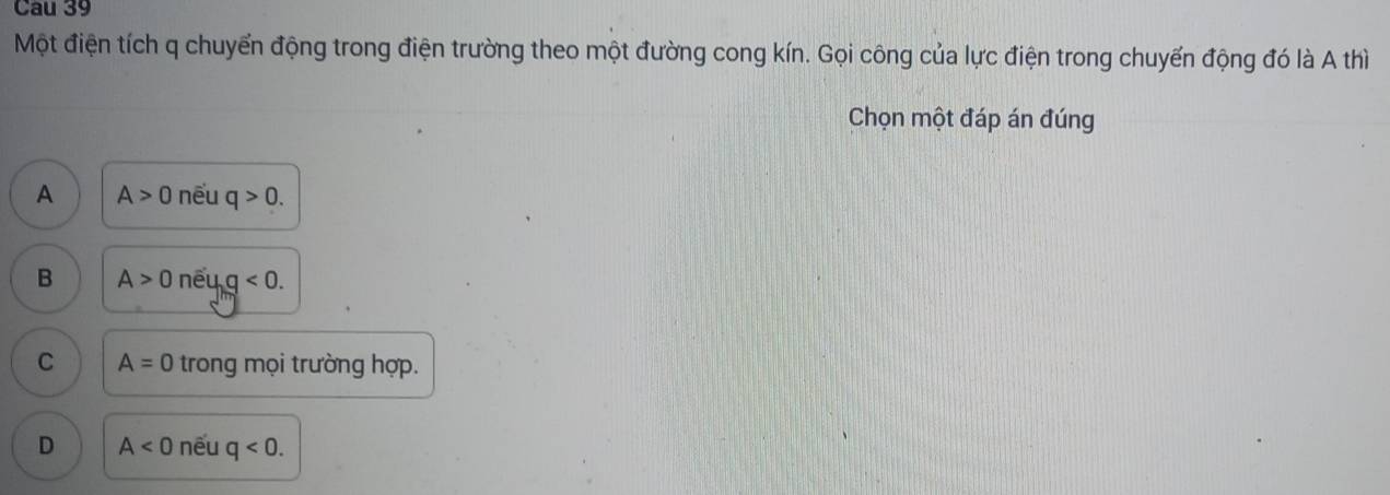 Cau 39
Một điện tích q chuyển động trong điện trường theo một đường cong kín. Gọi công của lực điện trong chuyến động đó là A thì
Chọn một đáp án đúng
A A>0 nếu q>0.
B A>0 nếu q<0</tex>.
C A=0 trong mọi trường hợp.
D A<0</tex> nếu q<0</tex>.