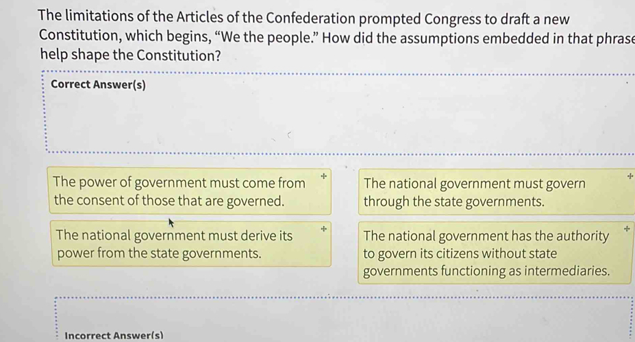 The limitations of the Articles of the Confederation prompted Congress to draft a new
Constitution, which begins, “We the people.” How did the assumptions embedded in that phrase
help shape the Constitution?
Correct Answer(s)
The power of government must come from The national government must govern
the consent of those that are governed. through the state governments.
The national government must derive its The national government has the authority *
power from the state governments. to govern its citizens without state
governments functioning as intermediaries.
Incorrect Answer(s)