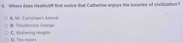 Where does Heathcliff first notice that Catherine enjoys the luxuries of civilization?
A. Mr. Earnshaw's funeral
B. Thrushcross Grange
C. Wuthering Heights
D. The moors