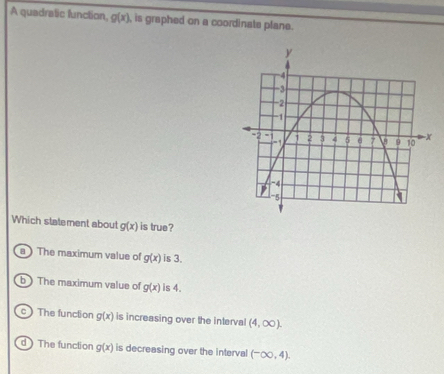 A quadratic lunction, g(x) , is graphed on a coordinate plane.
Which statement about g(x) is true?
a ) The maximum value of g(x) is 3.
b  The maximum value of g(x) is 4.
c  The function g(x) is increasing over the interval (4,∈fty ).
d ) The funclion g(x) is decreasing over the interval (-∈fty ,4).