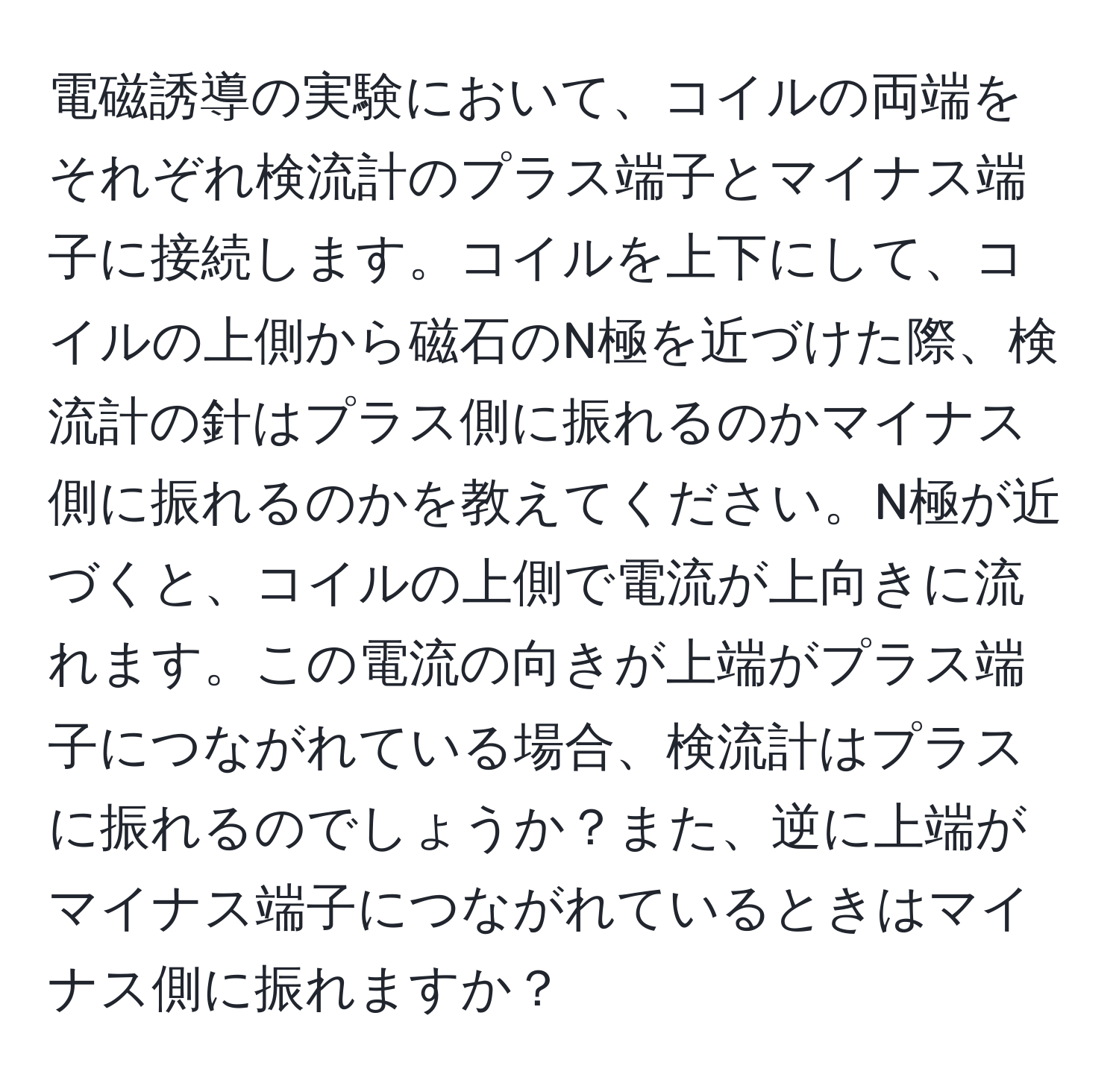 電磁誘導の実験において、コイルの両端をそれぞれ検流計のプラス端子とマイナス端子に接続します。コイルを上下にして、コイルの上側から磁石のN極を近づけた際、検流計の針はプラス側に振れるのかマイナス側に振れるのかを教えてください。N極が近づくと、コイルの上側で電流が上向きに流れます。この電流の向きが上端がプラス端子につながれている場合、検流計はプラスに振れるのでしょうか？また、逆に上端がマイナス端子につながれているときはマイナス側に振れますか？