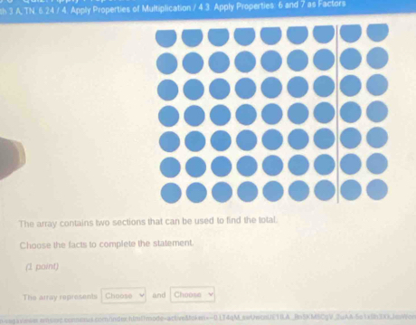 sh 3 A, TN. 6.24 / 4. Apply Properties of Multiplication / 4 3. Apply Properties: 6 and 7 as Factors 
The array contains two sections that can be used to find the total. 
Choose the facts to complete the statement. 
(1 point) 
The array represents Choose and Choose 
n ssg a veses emos.comenus com/nderhtml?mode=actveMoke=-0 LT4qM.swUwcnUETILA_ BaSKMSCGV JuAA-5o 1 v on 1 r x Je w