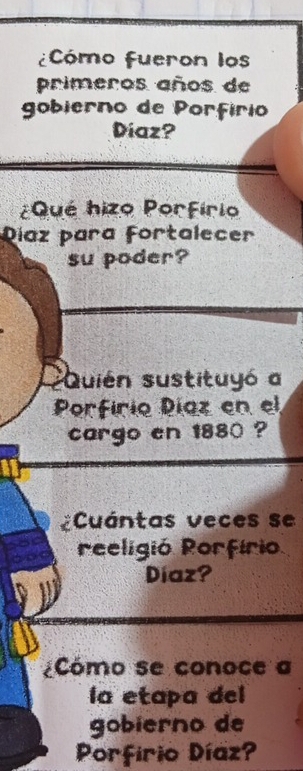 Cómo Fueron los 
primeros años de 
gobierno de Porfírio 
Diaz? 
¿Qué hizo Porfírio 
Díaz para Fortalecer 
su poder? 
sQuién sustituyó a 
Porfírio Píaz en el 
cargo en 1880 ? 
Cuántas veces se 
reeligió Porfírio 
Díaz? 
Cómo se conoce a 
la etapa del 
gobierno de 
Porfirio Díaz?