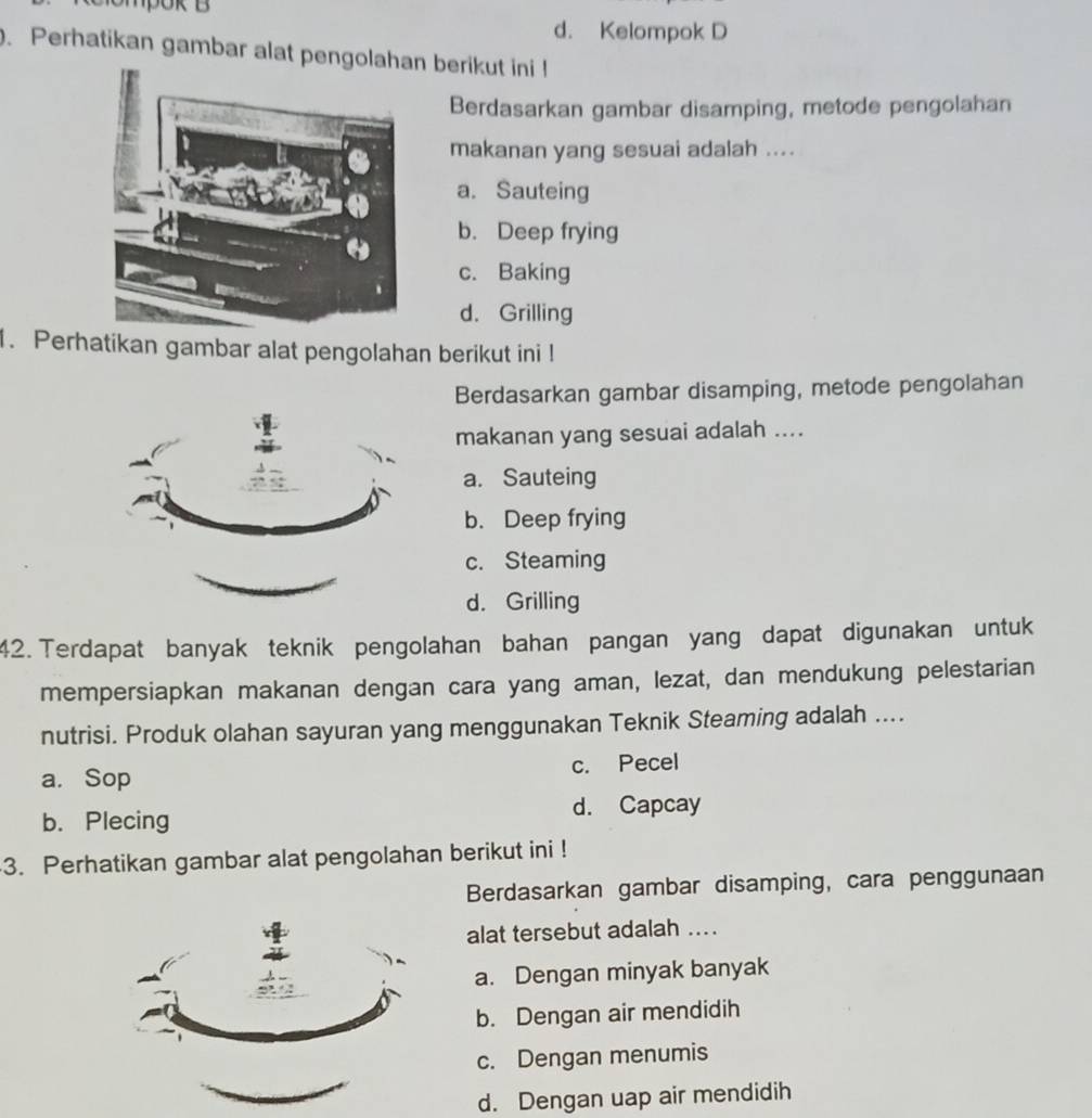 mpok B
d. Kelompok D
. Perhatikan gambar alat pengolahn berikut ini !
Berdasarkan gambar disamping, metode pengolahan
makanan yang sesuai adalah ....
a. Sauteing
b. Deep frying
c. Baking
d. Grilling
1. Perhatikan gambar alat pengolahan berikut ini !
Berdasarkan gambar disamping, metode pengolahan
makanan yang sesuai adalah ....
a. Sauteing
b. Deep frying
c. Steaming
d. Grilling
42. Terdapat banyak teknik pengolahan bahan pangan yang dapat digunakan untuk
mempersiapkan makanan dengan cara yang aman, lezat, dan mendukung pelestarian
nutrisi. Produk olahan sayuran yang menggunakan Teknik Steaming adalah ....
a. Sop c. Pecel
d. Capcay
b. Plecing
3. Perhatikan gambar alat pengolahan berikut ini !
Berdasarkan gambar disamping, cara penggunaan
alat tersebut adalah ....
a. Dengan minyak banyak
b. Dengan air mendidih
c. Dengan menumis
d. Dengan uap air mendidih