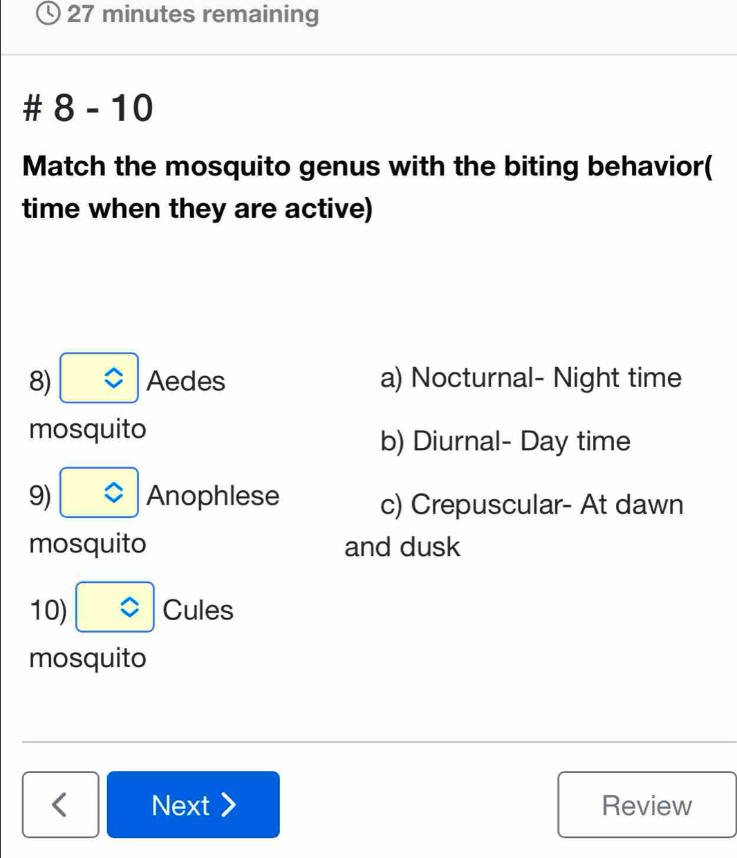 minutes remaining
# 8-1 0
Match the mosquito genus with the biting behavior(
time when they are active)
8) boxed z Aedes a) Nocturnal- Night time
mosquito
b) Diurnal- Day time
9) □ Anophlese
c) Crepuscular- At dawn
mosquito and dusk
10) boxed z Cules
mosquito
Next Review