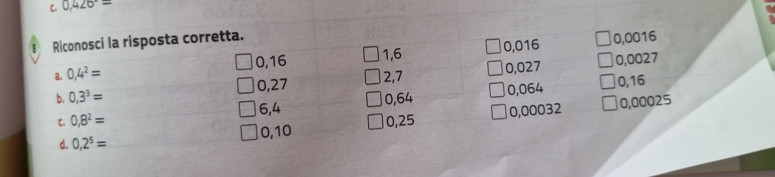 C. 0,426^-=
8 Riconosci la risposta corretta.
1,6 0,016 0,0016
0,16 0,0027
0,27 0,027
a. 0,4^2= 2,7
0,064
0,16
b. 0,3^3= 0,64 0,00025
6,4 0,00032
C. 0,8^2= 0,25
0,10
d. 0,2^5=