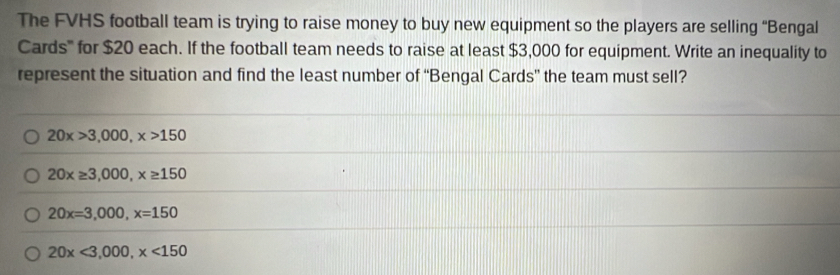 The FVHS football team is trying to raise money to buy new equipment so the players are selling “Bengal
Cards''' for $20 each. If the football team needs to raise at least $3,000 for equipment. Write an inequality to
represent the situation and find the least number of “Bengal Cards” the team must sell?
20x>3,000, x>150
20x≥ 3,000, x≥ 150
20x=3,000, x=150
20x<3,000, x<150</tex>