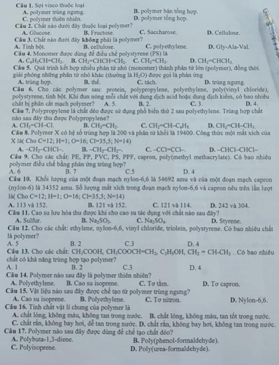 Sợi visco thuộc loại
A. polymer trùng ngưng. B. polymer bán tổng hợp.
C. polymer thiên nhiên. D. polymer tổng hợp.
Câu 2. Chất nào dưới đây thuộc loại polymer?
A. Glucose. B. Fructose. C. Saccharose. D. Cellulose.
Câu 3. Chất nào đưới đây không phải là polymer?
A. Tinh bột. B. cellulose. C. polyethylene. D. Gly-Ala-Val.
Câu 4. Monomer được dùng để điều chế polystyrene (PS) là
A. C_6H_5CH=CH_2. B. CH_2=CHCH=CH_2. C. CH_2=CH_2. D. CH_2=CHCH_3.
Câu 5. Quá trình kết hợp nhiều phân tử nhỏ (monomer) thành phân tử lớn (polymer), đồng thời
giải phóng những phân tử nhỏ khác (thường là H_2O) được gọi là phản ứng
A. trùng hợp. B. thế. C. tách. D. trùng ngưng.
Câu 6. Cho các polymer sau: protein, polypropylene, polyethylene, poly(vinyl chloride),
polystyrene, tinh bột. Khi đun nóng mỗi chất với dung dịch acid hoặc dung dịch kiềm, có bao nhiêu
chất bị phân cắt mạch polymer? A. 5. B. 2. C. 3. D. 4.
Câu 7. Polypropylene là chất dẻo được sử dụng phổ biển thứ 2 sau polyethylene. Trùng hợp chất
nào sau đây thu được Polypropylene?
A. CH_2=CH-Cl. B. CH_2=CH_2. C. CH_2=CH-C_6H_5 D. CH_2=CH-CH_3.
Câu 8. Polymer X có hệ số trùng hợp là 200 và phân tử khối là 19400. Công thức một mắt xích của
X là( Cho C=12;H=1;O=16;CI=35,5;N=14)
A. -CH_2-CHCl-. B. -CH_2-CH_2-. C. -CCI=CCl-. D. −CHCl-CHCl-
Câu 9, Cho các chất: PE, PP, PVC, PS, PPF, capron, poly(methyl methacrylate). Có bao nhiêu
polymer điều chế bằng phân ứng trùng hợp?
A. 6 B. 7 C.5 D. 4
Câu 10. Khối lượng của một đoạn mạch nylon-6,6 là 54692 amu và của một đoạn mạch capron
(nylon-6) là 34352 amu. Số lượng mắt xích trong đoạn mạch nylon-6,6 và capron nêu trên lần lượt
là( Cho C=12;H=1;O=16;Cl=35,5;N=14)
A. 113 và 152. B. 121 và 152. C. 121 và 114. D. 242 và 304.
Câu 11. Cao su lưu hóa thu được khi cho cao su tác dụng với chất nào sau đây?
A. Sulfur. B. Na_2SO_3. C. Na_2SO_4. D. Styrene.
Câu 12. Cho các chất: ethylene, nylon-6,6, vinyl chloride, triolein, polystyrene. Có bao nhiêu chất
là polymer?
A. 5 B. 2 C.3 D. 4
Câu 13. Cho các chất: CH_3COOH,CH_3COOCH=CH_2,C_2H_5OH,CH_2=CH-CH_3. Có bao nhiêu
chất có khả năng trùng hợp tạo polymer?
A. 1 B. 2 C.3 D. 4
Câu 14. Polymer nào sau đây là polymer thiên nhiên?
A. Polyethylene. B. Cao su isoprene. C. Tơ tầm. D. Tσ capron.
Câu 15. Vật liệu nào sau đây được chế tạo từ polymer trùng ngưng?
A. Cao su isoprene. B. Polyethylene. C. Tσ nitron. D. Nylon-6,6.
Câu 16. Tính chất vật lí chung của polymer là
A. chất lỏng, không màu, không tan trong nước. B. chất lỏng, không màu, tan tốt trong nước.
C. chất rắn, không bay hơi, dễ tan trong nước. D. chất rắn, không bay hơi, không tan trong nước.
Câu 17. Polymer nào sau đây được dùng để chế tạo chất dẻo?
A. Polybuta-1,3-diene. B. Poly(phenol-formaldehyde).
C. Polyisoprene. D. Poly(urea-formaldehyde).