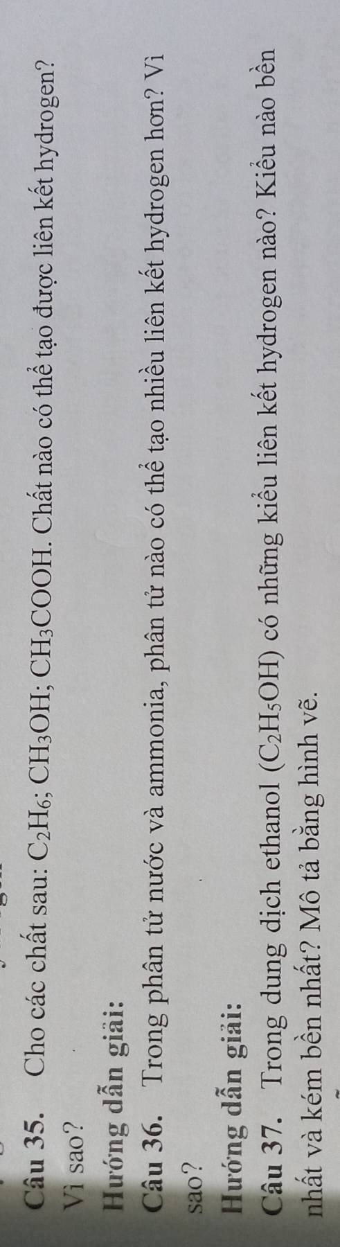 Cho các chất sau: C_2H_6; CH_3OH; CH_3COOH 1. Chất nào có thể tạo được liên kết hydrogen? 
Vì sao? 
Hướng dẫn giải: 
Câu 36. Trong phân tử nước và ammonia, phân tử nào có thể tạo nhiều liên kết hydrogen hơn? Vì 
sao? 
Hướng dẫn giải: 
Câu 37. Trong dung dịch ethanol (C_2H_5OH) có những kiểu liên kết hydrogen nào? Kiểu nào bền 
nhất và kém bền nhất? Mô tả bằng hình vẽ.