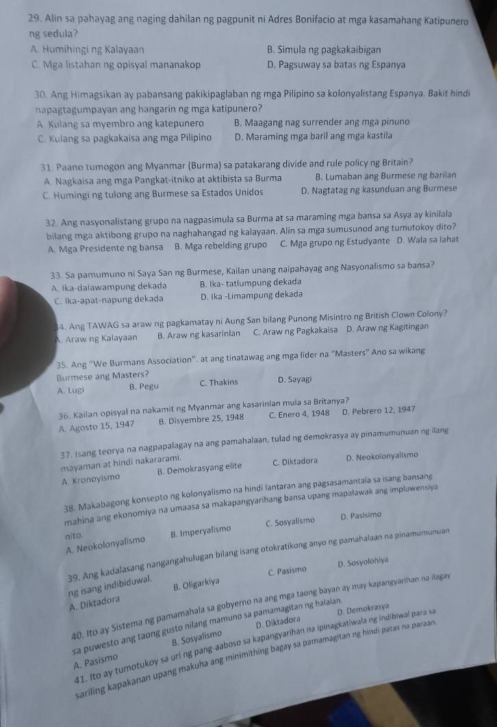 Alin sa pahayag ang naging dahilan ng pagpunit ni Adres Bonifacio at mga kasamahang Katipunero
ng sedula?
A. Humihingi ng Kalayaan B. Simula ng pagkakaibigan
C. Mga listahan ng opisyal mananakop D. Pagsuway sa batas ng Espanya
30. Ang Himagsikan ay pabansang pakikipaglaban ng mga Pilipino sa kolonyalistang Espanya. Bakit hindi
napagtagumpayan ang hangarin ng mga katipunero?
A. Kulang sa myembro ang katepunero B. Maagang nag surrender ang mga pinuno
C. Kulang sa pagkakaisa ang mga Pilipino D. Maraming mga baril ang mga kastila
31. Paano tumogon ang Myanmar (Burma) sa patakarang divide and rule policy ng Britain?
A. Nagkaisa ang mga Pangkat-itniko at aktibista sa Burma B. Lumaban ang Burmese ng bariian
C. Humingi ng tulong ang Burmese sa Estados Unidos D. Nagtatag ng kasunduan ang Burmese
32. Ang nasyonalistang grupo na nagpasimula sa Burma at sa maraming mga bansa sa Asya ay kinilala
bilang mga aktibong grupo na naghahangad ng kalayaan. Alin sa mga sumusunod ang tumutokoy dito?
A. Mga Presidente ng bansa B. Mga rebelding grupo C. Mga grupo ng Estudyante D. Wala sa lahat
33. Sa pamumuno ni Saya San ng Burmese, Kailan unang naipahayag ang Nasyonalismo sa bansa?
A. Ika-daiawampung dekada B. Ika- tatlumpung dekada
C. Ika-apat-napung dekada D. Ika -Limampung dekada
4. Ang TAWAG sa araw ng pagkamatay ni Aung San bilang Punong Misintro ng British Clown Colony?. Araw ng Kalayaan B. Araw ng kasarinIan C. Araw ng Pagkakaisa D. Araw ng Kagitingan
35. Ang “We Burmans Association". at ang tinatawag ang mga lider na "Masters” Ano sa wikang
Burmese ang Masters?
A. Lugi B. Pegu C. Thakins D. Sayagi
36. Kailan opisyal na nakamit ng Myanmar ang kasarinlan mula sa Britanya?
A. Agosto 15, 1947 B. Disyembre 25, 1948 C. Enero 4, 1948 D. Pebrero 12, 1947
37. Isang teorya na nagpapalagay na ang pamahalaan, tulad ng demokrasya ay pinamumunuan ng ilang
mayaman at hindi nakararami.
A. Kronoyismo B. Demokrasyang elite C. Diktadora D. Neokolonyalismo
38. Makabagong konsepto ng kolonyalismo na hindi lantaran ang pagsasamantala sa isang bansang
mahina ang ekonomiya na umaasa sa makapangyarihang bansa upang mapalawak ang impluwensiya
A. Neokolonyalismo B. Imperyalismo C. Sosyalismo D. Pasisimo
nito.
39. Ang kadalasang nangangahulugan bilang isang otokratikong anyo ng pamahalaan na pinamumunuan
C. Pasismo D. Sosyolohiya
ng isang indibiduwal.
A. Diktadora B. Ofigarkiya
40. Ito ay Sistema ng pamamahala sa gobyerno na ang mga taong bayan ay may kapangyarihan na ilagay
D. Diktadora D. Demokrasya
sa puwesto ang taong gusto nilang mamuno sa pamamagitan ng halaian.
41. Ito ay tumotukoy sa uri ng pang-aaboso sa kapangyarihan na ipinagkatiwala ng indibiwal para s
A. Pasismo B. Sosyalismo
sariling kapakanan upang makuha ang minimithing bagay sa pamamagitan ng hindi patas na paraan .