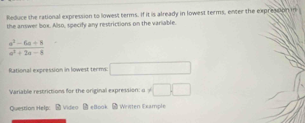 Reduce the rational expression to lowest terms. If it is already in lowest terms, enter the expression in 
the answer box. Also, specify any restrictions on the variable.
 (a^2-6a+8)/a^3+2a-8 
Rational expression in lowest terms: □ 
Variable restrictions for the original expression: a!= □ ,□
Question Help: Video eBook 1 Written Example