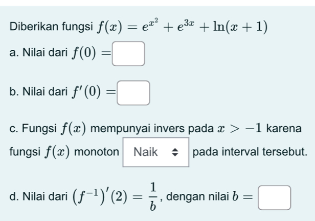 Diberikan fungsi f(x)=e^(x^2)+e^(3x)+ln (x+1)
a. Nilai dari f(0)=□
b. Nilai dari f'(0)=□
c. Fungsi f(x) mempunyai invers pada x>-1 karena
fungsi f(x) monoton Naik pada interval tersebut.
d. Nilai dari (f^(-1))'(2)= 1/b  , dengan nilai b=□