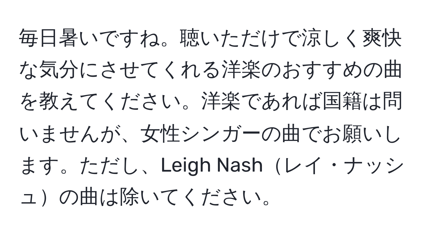 毎日暑いですね。聴いただけで涼しく爽快な気分にさせてくれる洋楽のおすすめの曲を教えてください。洋楽であれば国籍は問いませんが、女性シンガーの曲でお願いします。ただし、Leigh Nashレイ・ナッシュの曲は除いてください。