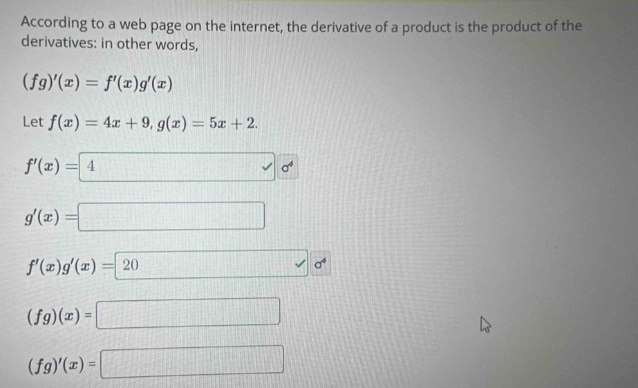 According to a web page on the internet, the derivative of a product is the product of the
derivatives: in other words,
(fg)'(x)=f'(x)g'(x)
Let f(x)=4x+9, g(x)=5x+2.
f'(x)= 4  0^4
g'(x)=□
f'(x)g'(x)=20 □ 0^4
(fg)(x)=□
(fg)'(x)=□