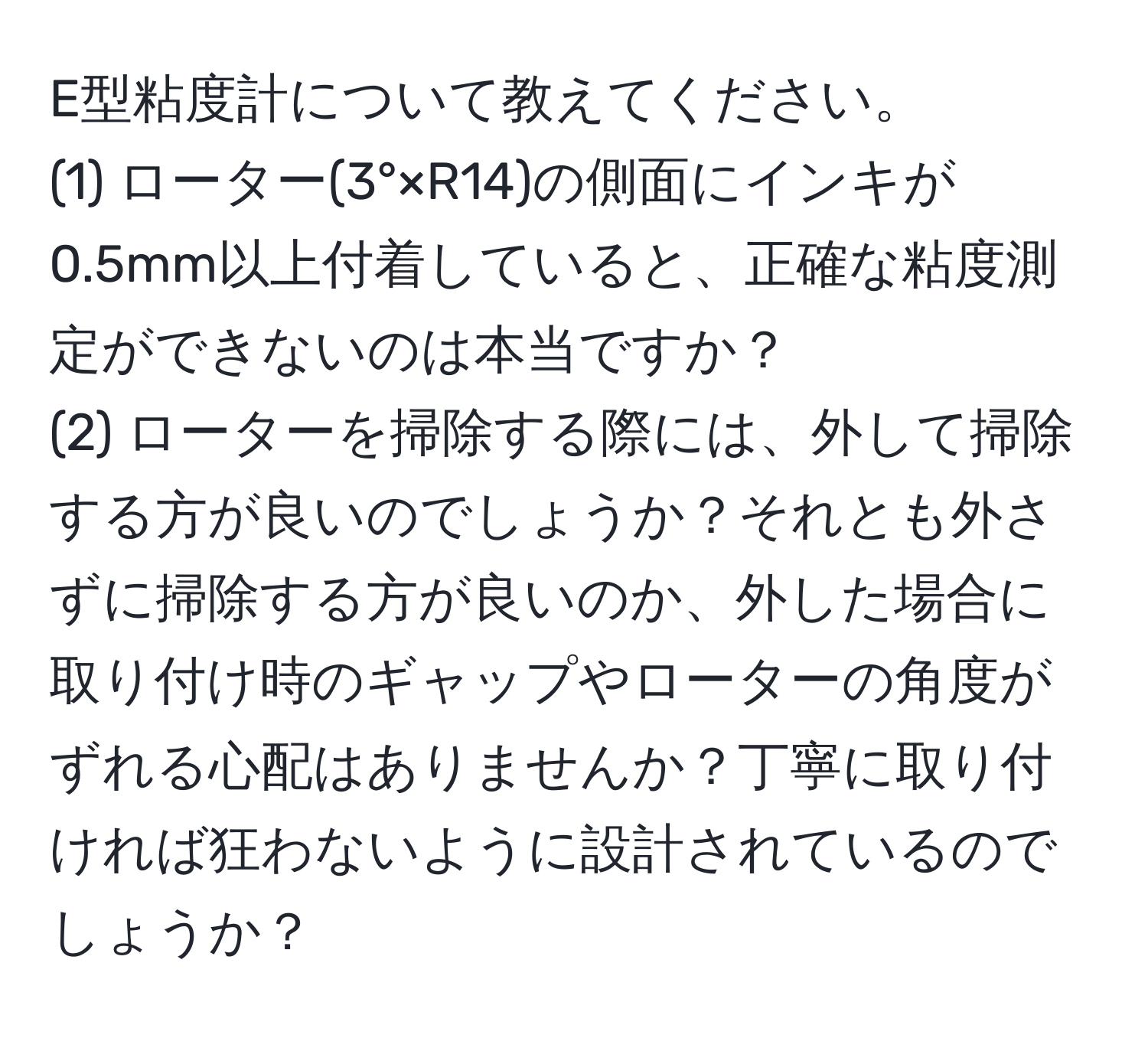 E型粘度計について教えてください。  
(1) ローター(3°×R14)の側面にインキが0.5mm以上付着していると、正確な粘度測定ができないのは本当ですか？  
(2) ローターを掃除する際には、外して掃除する方が良いのでしょうか？それとも外さずに掃除する方が良いのか、外した場合に取り付け時のギャップやローターの角度がずれる心配はありませんか？丁寧に取り付ければ狂わないように設計されているのでしょうか？