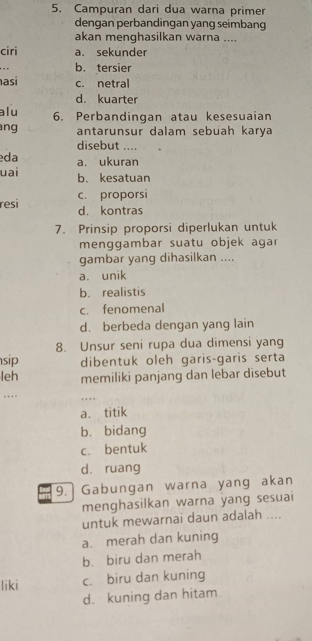 Campuran dari dua warna primer
dengan perbandingan yang seimbang
akan menghasilkan warna ....
ciri a. sekunder
.. b. tersier
asi c. netral
d. kuarter
alu
6. Perbandingan atau kesesuaian
ang 
antarunsur dalam sebuah karya
disebut ....
eda
a. ukuran
uai
b. kesatuan
c. proporsi
resi
d. kontras
7. Prinsip proporsi diperlukan untuk
menggambar suatu objek agar 
gambar yang dihasilkan ....
a. unik
b. realistis
c. fenomenal
d. berbeda dengan yang lain
8. Unsur seni rupa dua dimensi yang
sip dibentuk oleh garis-garis serta
leh memiliki panjang dan lebar disebut
. . . 
_. . . .
a. titik
bù bidang
c. bentuk
dà ruang
9. Gabungan warna yang akan
menghasilkan warna yang sesuai
untuk mewarnai daun adalah ....
a. merah dan kuning
b. biru dan merah
liki c. biru dan kuning
d. kuning dan hitam