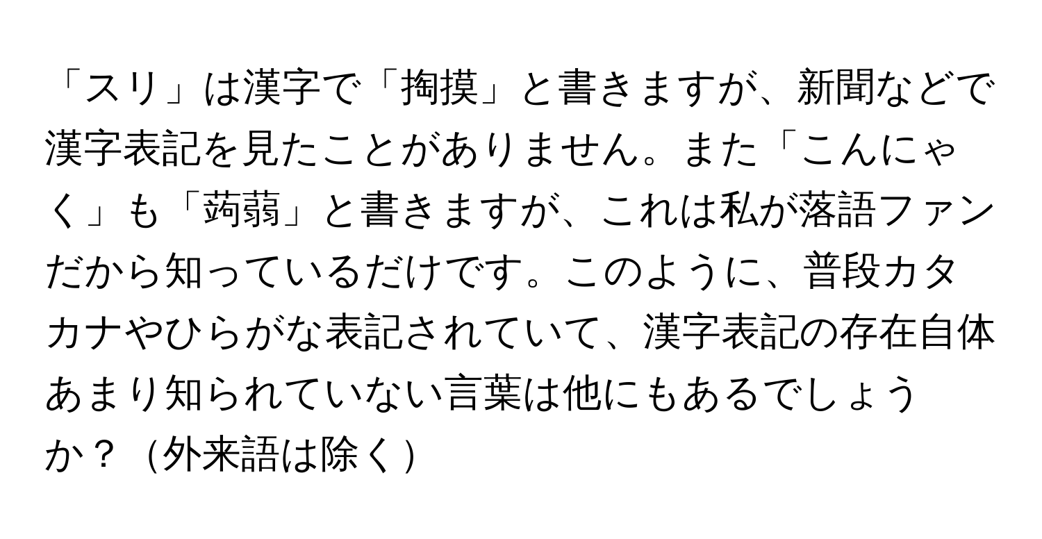 「スリ」は漢字で「掏摸」と書きますが、新聞などで漢字表記を見たことがありません。また「こんにゃく」も「蒟蒻」と書きますが、これは私が落語ファンだから知っているだけです。このように、普段カタカナやひらがな表記されていて、漢字表記の存在自体あまり知られていない言葉は他にもあるでしょうか？外来語は除く