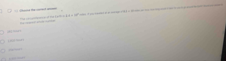 Choose the correct answer.
The circumference of the Earth is 2.4* 10^4 miles. If you traveled at an average of 8.5* 10 moiles per hour how long would id take fir you to go woued the Earth? Would your enimee to
the nearest whole number
282 hours
2,820 hours
954 hours
3,500 hours