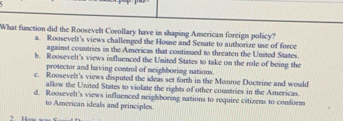 What function did the Roosevelt Corollary have in shaping American foreign policy?
a. Roosevelt’s views challenged the House and Senate to authorize use of force
against countries in the Americas that continued to threaten the United States.
b. Roosevelt’s views influenced the United States to take on the role of being the
protector and having control of neighboring nations.
c. Roosevelt’s views disputed the ideas set forth in the Monroe Doctrine and would
allow the United States to violate the rights of other countries in the Americas.
d. Roosevelt's views influenced neighboring nations to require citizens to conform
to American ideals and principles.
2 How wa