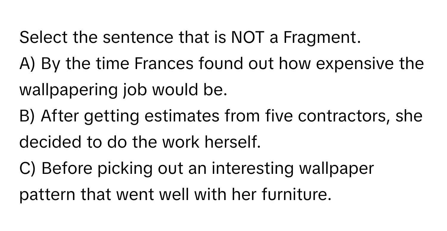 Select the sentence that is NOT a Fragment.

A) By the time Frances found out how expensive the wallpapering job would be.
B) After getting estimates from five contractors, she decided to do the work herself.
C) Before picking out an interesting wallpaper pattern that went well with her furniture.