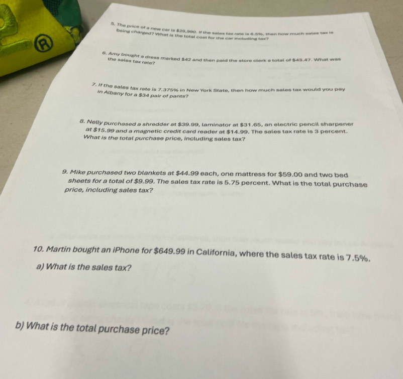 The price of a new car is $29,990. If the sales tax rate is 6.5%, then how much sales tax is 
being charged? What is the tofal cost for the car including tax? 
a 
6. Amy bought a dress marked $42 and then paid the store clerk a total of $43.47. What was 
the sales tax rate? 
7. If the sales tax rate is 7.375% in New York State, then how much sales tax would you pay 
in Albany for a $34 pair of pants? 
8. Nelly purchased a shredder at $39.99, laminator at $31.65, an electric pencil sharpener 
at $15.99 and a magnetic credit card reader at $14.99. The sales tax rate is 3 percent. 
What is the total purchase price, including sales tax? 
9. Mike purchased two blankets at $44.99 each, one mattress for $59.00 and two bed 
sheets for a total of $9.99. The sales tax rate is 5.75 percent. What is the total purchase 
price, including sales tax? 
10. Martin bought an iPhone for $649.99 in California, where the sales tax rate is 7.5%. 
a) What is the sales tax? 
b) What is the total purchase price?