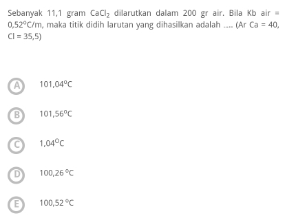 Sebanyak 11,1 gram CaCl_2 dilarutkan dalam 200 gr air. Bila Kb air =
0,52°C/m , maka titik didih larutan yang dihasilkan adalah ..... (Ar Ca=40,
CI=35,5)
A 101,04°C
B 101,56°C
C 1,04°C
D 100,26°C
E 100,52°C