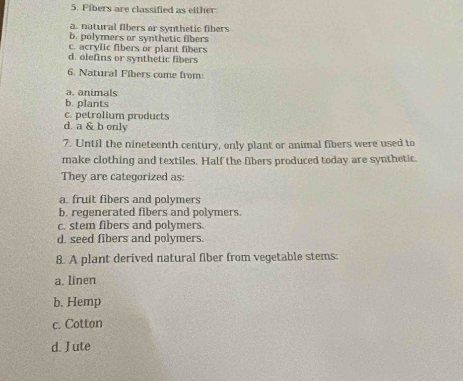 Fibers are classified as either
a. natural fibers or synthetic fibers
b. polymers or synthetic fibers
c. acrylic fibers or plant fibers
d. olefins or synthetic fibers
6. Natural Fibers come from:
a. animals
b. plants
c. petrolium products
d. a & b only
7. Until the nineteenth century, only plant or animal fibers were used to
make clothing and textiles. Half the fibers produced today are synthetic.
They are categorized as:
a. fruit fibers and polymers
b. regenerated fibers and polymers.
c. stem fibers and polymers.
d. seed fibers and polymers.
8. A plant derived natural fiber from vegetable stems:
a. linen
b. Hemp
c. Cotton
d. Jute