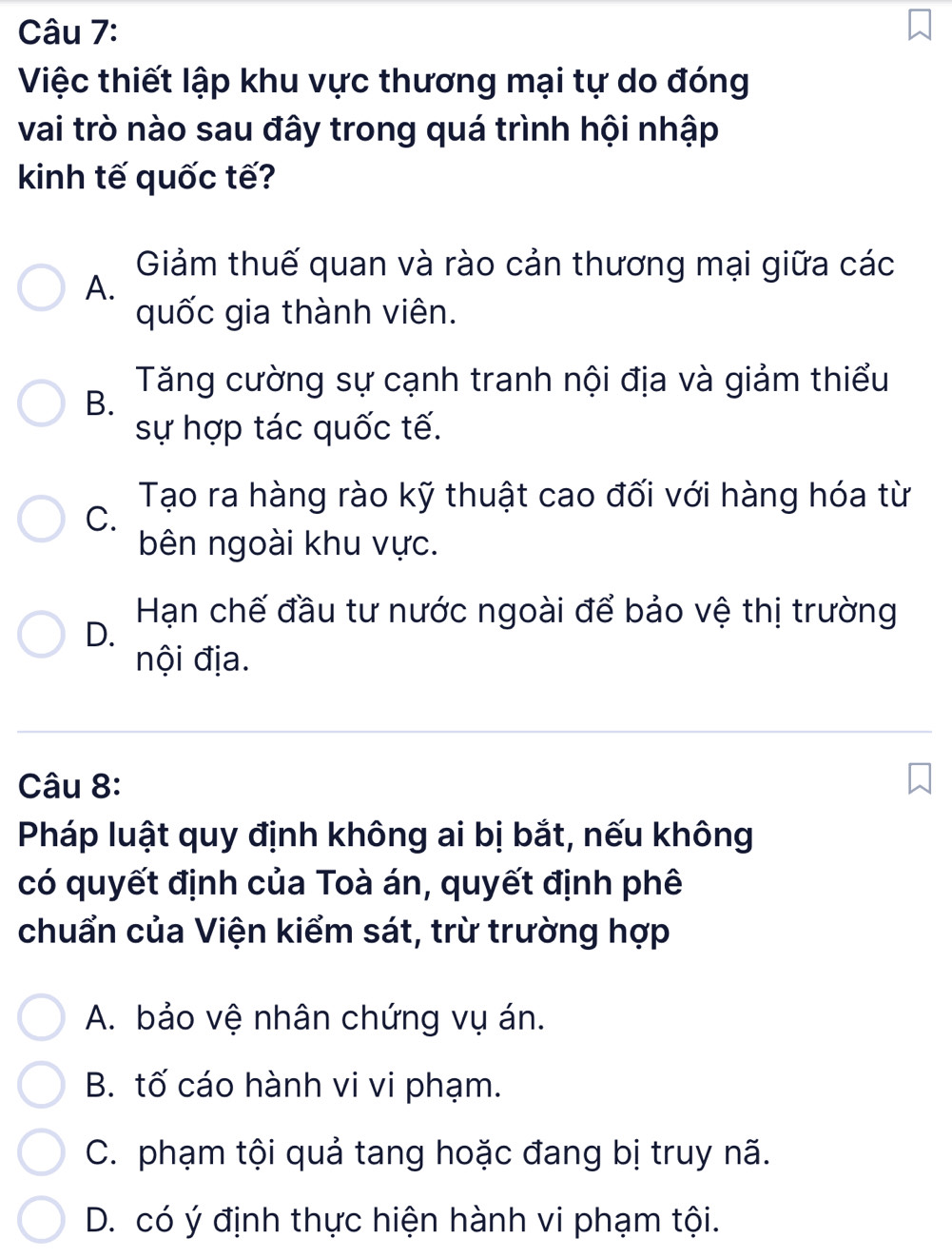 Việc thiết lập khu vực thương mại tự do đóng
vai trò nào sau đây trong quá trình hội nhập
kinh tế quốc tế?
Giảm thuế quan và rào cản thương mại giữa các
A.
quốc gia thành viên.
Tăng cường sự cạnh tranh nội địa và giảm thiểu
B.
sự hợp tác quốc tế.
Tạo ra hàng rào kỹ thuật cao đối với hàng hóa từ
C.
bên ngoài khu vực.
Hạn chế đầu tư nước ngoài để bảo vệ thị trường
D.
nội địa.
Câu 8:
Pháp luật quy định không ai bị bắt, nếu không
có quyết định của Toà án, quyết định phê
chuẩn của Viện kiểm sát, trừ trường hợp
A. bảo vệ nhân chứng vụ án.
B. tố cáo hành vi vi phạm.
C. phạm tội quả tang hoặc đang bị truy nã.
D. có ý định thực hiện hành vi phạm tội.